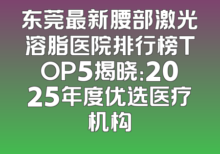 东莞最新腰部激光溶脂医院排行榜TOP5揭晓：2025年度优选医疗机构