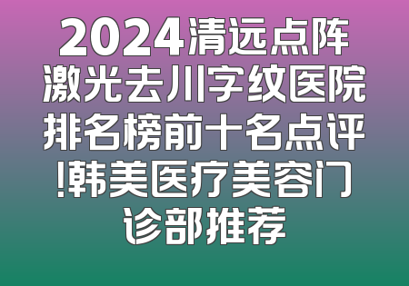 2024清远点阵激光去川字纹医院排名榜前十名点评！韩美医疗美容门诊部推荐