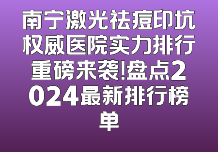 南宁激光祛痘印坑权威医院实力排行重磅来袭！盘点2024最新排行榜单