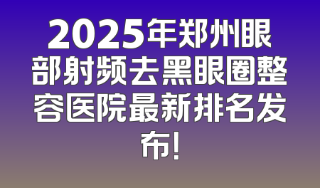 2025年郑州眼部射频去黑眼圈整容医院最新排名发布！