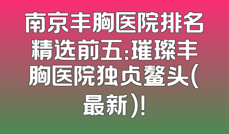 南京丰胸医院排名精选前五：璀璨丰胸医院独占鳌头（最新）！