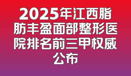 2025年江西脂肪丰盈面部整形医院排名前三甲权威公布