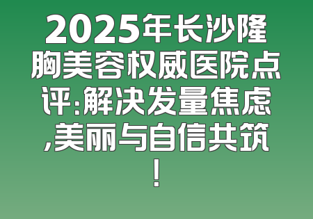 2025年长沙隆胸美容权威医院点评：解决发量焦虑，美丽与自信共筑！