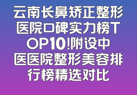 云南长鼻矫正整形医院口碑实力榜TOP10！附设中医医院整形美容排行榜精选对比