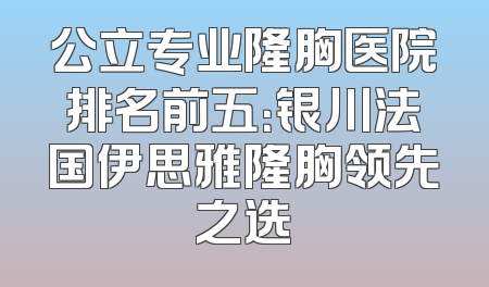 公立专业隆胸医院排名前五：银川法国伊思雅隆胸领先之选