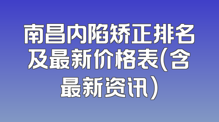 南昌内陷矫正排名及最新价格表（含最新资讯）