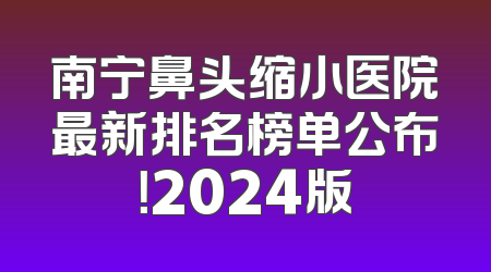 南宁鼻头缩小医院最新排名榜单公布！2024版