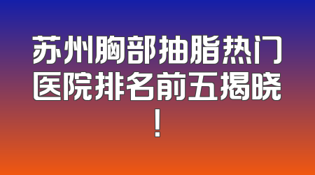 苏州胸部抽脂热门医院排名前五揭晓！