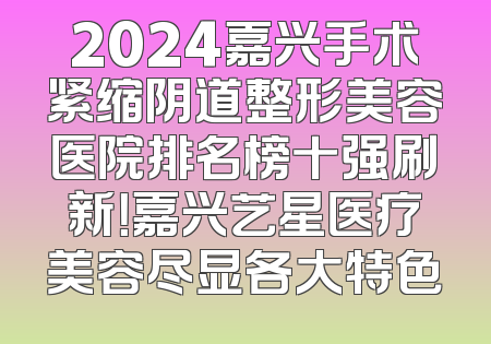 2024嘉兴手术紧缩阴道整形美容医院排名榜十强刷新！嘉兴艺星医疗美容尽显各大特色