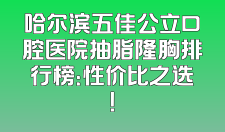 哈尔滨五佳公立口腔医院抽脂隆胸排行榜：性价比之选！
