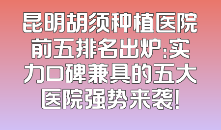 昆明胡须种植医院前五排名出炉：实力口碑兼具的五大医院强势来袭！