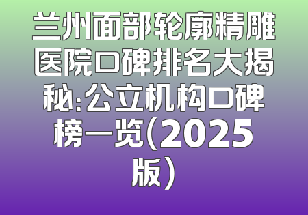 兰州面部轮廓精雕医院口碑排名大揭秘：公立机构口碑榜一览（2025版）