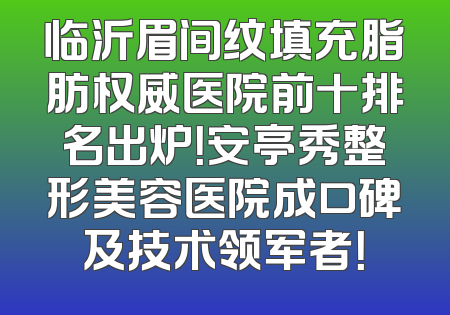 临沂眉间纹填充脂肪权威医院前十排名出炉！安亭秀整形美容医院成口碑及技术领军者！