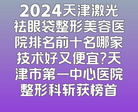 2024天津激光祛眼袋整形美容医院排名前十名哪家技术好又便宜？天津市第一中心医院整形科斩获榜首