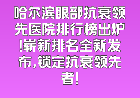 哈尔滨眼部抗衰领先医院排行榜出炉！崭新排名全新发布，锁定抗衰领先者！