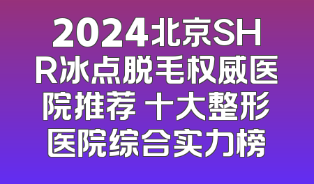 2024北京SHR冰点脱毛权威医院推荐 十大整形医院综合实力榜