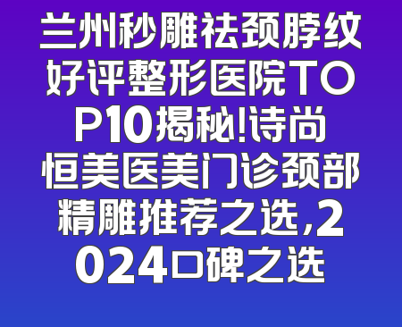兰州秒雕祛颈脖纹好评整形医院TOP10揭秘！诗尚恒美医美门诊颈部精雕推荐之选，2024口碑之选