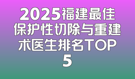 2025福建最佳保护性切除与重建术医生排名TOP5