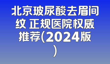 北京玻尿酸去眉间纹 正规医院权威推荐（2024版）
