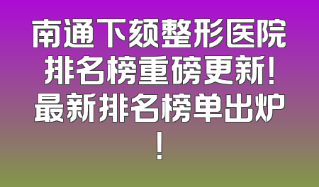 南通下颏整形医院排名榜重磅更新！最新排名榜单出炉！