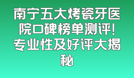 南宁五大烤瓷牙医院口碑榜单测评！专业性及好评大揭秘