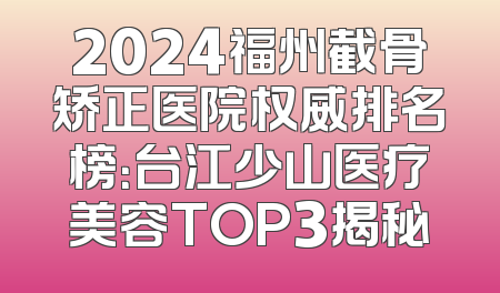 2024福州截骨矫正医院权威排名榜：台江少山医疗美容TOP3揭秘
