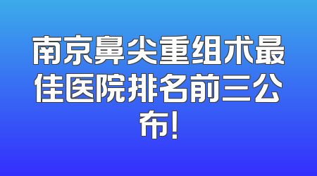 南京鼻尖重组术最佳医院排名前三公布！