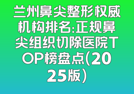 兰州鼻尖整形权威机构排名：正规鼻尖组织切除医院TOP榜盘点（2025版）