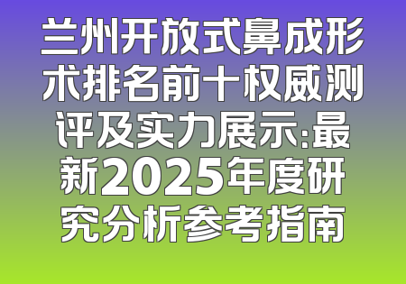 兰州开放式鼻成形术排名前十权威测评及实力展示：最新2025年度研究分析参考指南