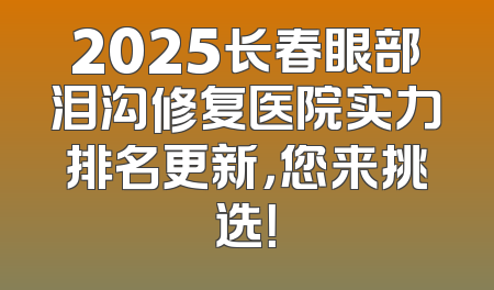 2025长春眼部泪沟修复医院实力排名更新，您来挑选！