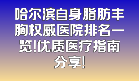 哈尔滨自身脂肪丰胸权威医院排名一览！优质医疗指南分享！