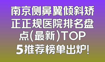 南京侧鼻翼倾斜矫正正规医院排名盘点（最新）TOP5推荐榜单出炉！