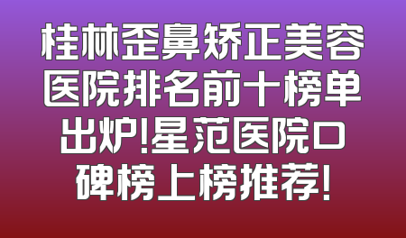 桂林歪鼻矫正美容医院排名前十榜单出炉！星范医院口碑榜上榜推荐！