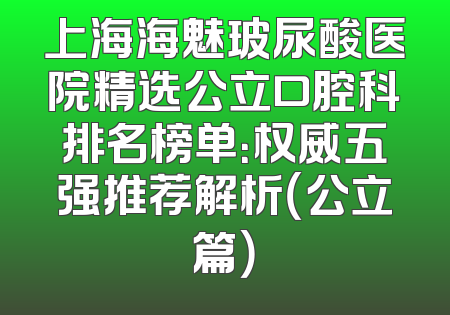 上海海魅玻尿酸医院精选公立口腔科排名榜单：权威五强推荐解析（公立篇）