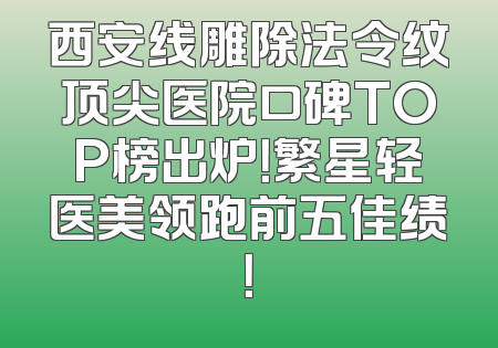 西安线雕除法令纹顶尖医院口碑TOP榜出炉！繁星轻医美领跑前五佳绩！