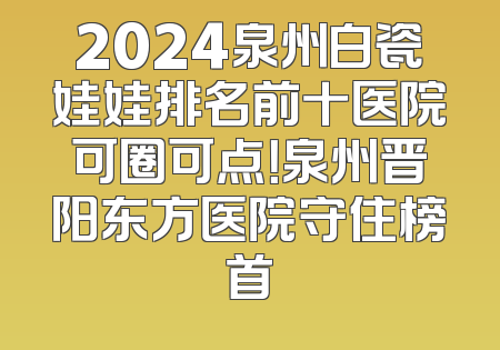 2024泉州白瓷娃娃排名前十医院可圈可点！泉州晋阳东方医院守住榜首