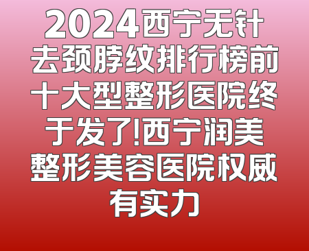 2024西宁无针去颈脖纹排行榜前十大型整形医院终于发了！西宁润美整形美容医院权威有实力
