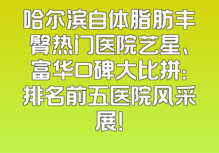 哈尔滨自体脂肪丰臀热门医院艺星、富华口碑大比拼：排名前五医院风采展！