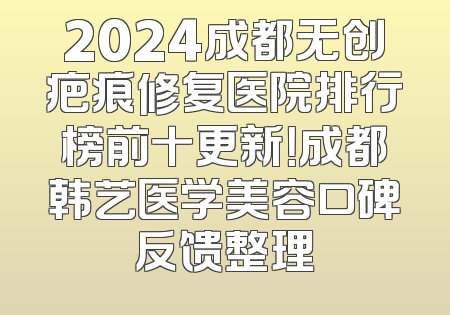 2024成都无创疤痕修复医院排行榜前十更新！成都韩艺医学美容口碑反馈整理