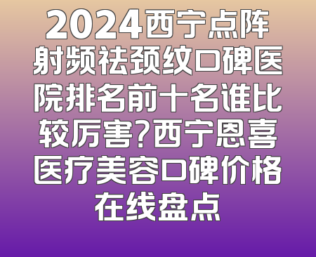 2024西宁点阵射频祛颈纹口碑医院排名前十名谁比较厉害？西宁恩喜医疗美容口碑价格在线盘点
