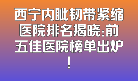 西宁内眦韧带紧缩医院排名揭晓：前五佳医院榜单出炉！