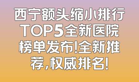西宁额头缩小排行TOP5全新医院榜单发布！全新推荐，权威排名！