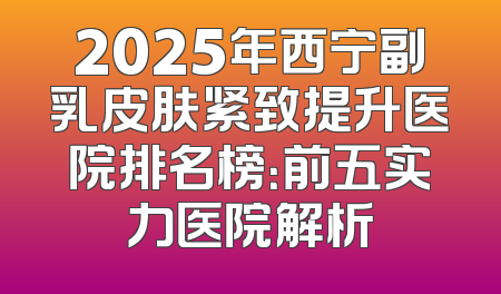 2025年西宁副乳皮肤紧致提升医院排名榜：前五实力医院解析