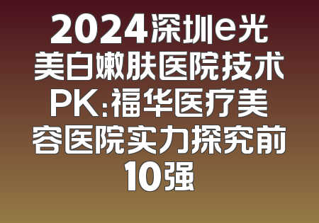 2024深圳e光美白嫩肤医院技术PK：福华医疗美容医院实力探究前10强