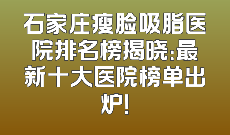 石家庄瘦脸吸脂医院排名榜揭晓：最新十大医院榜单出炉！
