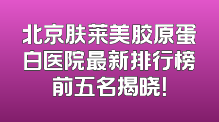 北京肤莱美胶原蛋白医院最新排行榜前五名揭晓！