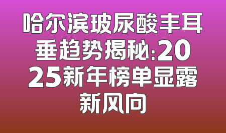 哈尔滨玻尿酸丰耳垂趋势揭秘：2025新年榜单显露新风向