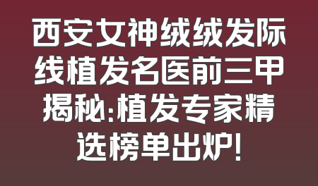西安女神绒绒发际线植发名医前三甲揭秘：植发专家精选榜单出炉！