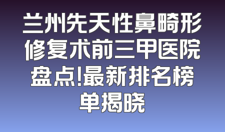 兰州先天性鼻畸形修复术前三甲医院盘点！最新排名榜单揭晓