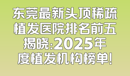 东莞最新头顶稀疏植发医院排名前五揭晓：2025年度植发机构榜单！
